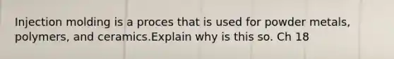 Injection molding is a proces that is used for powder metals, polymers, and ceramics.Explain why is this so. Ch 18