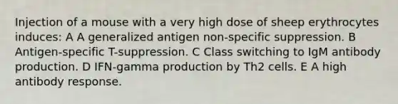 Injection of a mouse with a very high dose of sheep erythrocytes induces: A A generalized antigen non-specific suppression. B Antigen-specific T-suppression. C Class switching to IgM antibody production. D IFN-gamma production by Th2 cells. E A high antibody response.