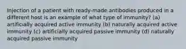 Injection of a patient with ready-made antibodies produced in a different host is an example of what type of immunity? (a) artificially acquired active immunity (b) naturally acquired active immunity (c) artificially acquired passive immunity (d) naturally acquired passive immunity