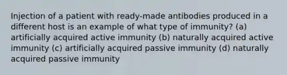 Injection of a patient with ready-made antibodies produced in a different host is an example of what type of immunity? (a) artificially acquired active immunity (b) naturally acquired active immunity (c) artificially acquired passive immunity (d) naturally acquired passive immunity