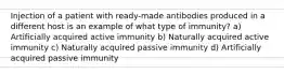 Injection of a patient with ready-made antibodies produced in a different host is an example of what type of immunity? a) Artificially acquired active immunity b) Naturally acquired active immunity c) Naturally acquired passive immunity d) Artificially acquired passive immunity