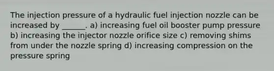 The injection pressure of a hydraulic fuel injection nozzle can be increased by ______. a) increasing fuel oil booster pump pressure b) increasing the injector nozzle orifice size c) removing shims from under the nozzle spring d) increasing compression on the pressure spring