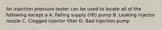 An injection pressure tester can be used to locate all of the following except a A. Failing supply (lift) pump B. Leaking injector nozzle C. Clogged injector filter D. Bad injection pump