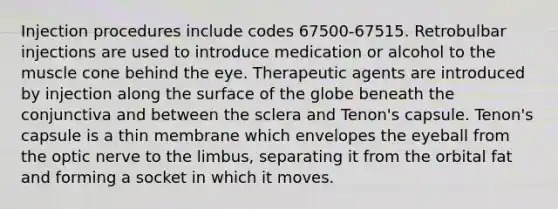 Injection procedures include codes 67500-67515. Retrobulbar injections are used to introduce medication or alcohol to the muscle cone behind the eye. Therapeutic agents are introduced by injection along the surface of the globe beneath the conjunctiva and between the sclera and Tenon's capsule. Tenon's capsule is a thin membrane which envelopes the eyeball from the optic nerve to the limbus, separating it from the orbital fat and forming a socket in which it moves.