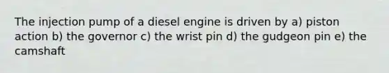 The injection pump of a diesel engine is driven by a) piston action b) the governor c) the wrist pin d) the gudgeon pin e) the camshaft