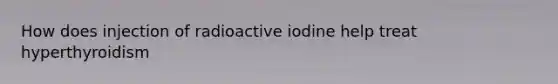 How does injection of radioactive iodine help treat hyperthyroidism