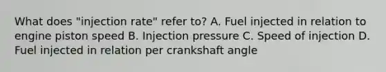 What does "injection rate" refer to? A. Fuel injected in relation to engine piston speed B. Injection pressure C. Speed of injection D. Fuel injected in relation per crankshaft angle