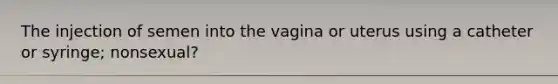 The injection of semen into the vagina or uterus using a catheter or syringe; nonsexual?