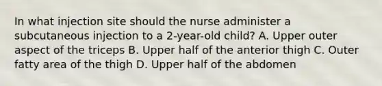 In what injection site should the nurse administer a subcutaneous injection to a 2-year-old child? A. Upper outer aspect of the triceps B. Upper half of the anterior thigh C. Outer fatty area of the thigh D. Upper half of the abdomen