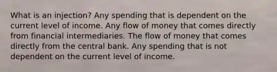 What is an injection? Any spending that is dependent on the current level of income. Any flow of money that comes directly from financial intermediaries. The flow of money that comes directly from the central bank. Any spending that is not dependent on the current level of income.