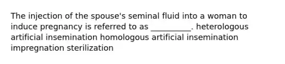 The injection of the spouse's seminal fluid into a woman to induce pregnancy is referred to as __________. heterologous artificial insemination homologous artificial insemination impregnation sterilization