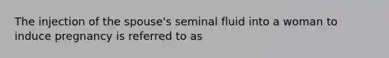 The injection of the spouse's seminal fluid into a woman to induce pregnancy is referred to as