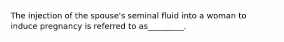 The injection of the spouse's seminal fluid into a woman to induce pregnancy is referred to as_________.