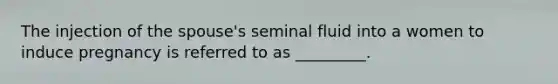 The injection of the spouse's seminal fluid into a women to induce pregnancy is referred to as _________.