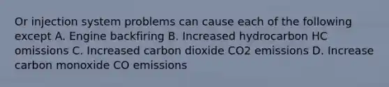 Or injection system problems can cause each of the following except A. Engine backfiring B. Increased hydrocarbon HC omissions C. Increased carbon dioxide CO2 emissions D. Increase carbon monoxide CO emissions