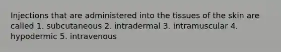 Injections that are administered into the tissues of the skin are called 1. subcutaneous 2. intradermal 3. intramuscular 4. hypodermic 5. intravenous