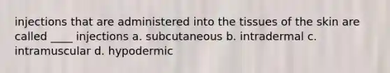 injections that are administered into the tissues of the skin are called ____ injections a. subcutaneous b. intradermal c. intramuscular d. hypodermic