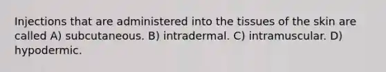 Injections that are administered into the tissues of the skin are called A) subcutaneous. B) intradermal. C) intramuscular. D) hypodermic.