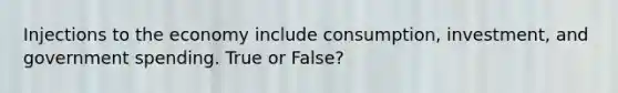Injections to the economy include consumption, investment, and government spending. True or False?