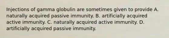 Injections of gamma globulin are sometimes given to provide A. naturally acquired passive immunity. B. artificially acquired active immunity. C. naturally acquired active immunity. D. artificially acquired passive immunity.