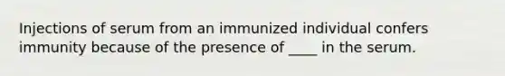 Injections of serum from an immunized individual confers immunity because of the presence of ____ in the serum.