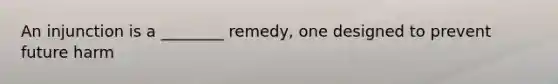 An injunction is a ________ remedy, one designed to prevent future harm