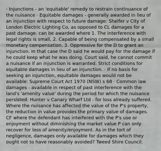 · Injunctions - an 'equitable' remedy to restrain continuance of the nuisance · Equitable damages - generally awarded in lieu of an injunction with respect to future damage: Shelfer v City of London Electric Lighting Co, as opposed to CL damages for a past damage. can be awarded where 1. The interference with legal rights is small, 2. Capable of being compensated by a small monetary compensation. 3. Oppressive for the D to grant an injunction. In that case the D said he would pay for the damage if he could keep what he was doing. Court said, he cannot commit a nuisance if an injunction is warranted. Strict conditions for equitable damages in lieu of an injunction. · If no basis for seeking an injunction, equitable damages would not be available: Supreme Court Act 1970 (NSW) s 68 · Common law damages - available in respect of past interference with the land's 'amenity value' during the period for which the nuisance persisted: Hunter v Canary Wharf Ltd - for loss already suffered. Where the nuisance has affected the value of the P's property, the reduction in value provides the primary value of damages. CF where the defendant has interfered with the P's use or enjoyment without diminishing the market value P can only recover for loss of amenity/enjoyment. As in the tort of negligence, damages only available for damages which they ought not to have reasonably avoided? Tweed Shire Council.