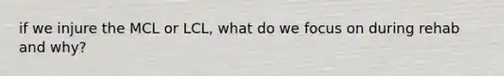 if we injure the MCL or LCL, what do we focus on during rehab and why?