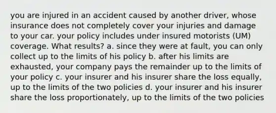 you are injured in an accident caused by another driver, whose insurance does not completely cover your injuries and damage to your car. your policy includes under insured motorists (UM) coverage. What results? a. since they were at fault, you can only collect up to the limits of his policy b. after his limits are exhausted, your company pays the remainder up to the limits of your policy c. your insurer and his insurer share the loss equally, up to the limits of the two policies d. your insurer and his insurer share the loss proportionately, up to the limits of the two policies