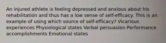 An injured athlete is feeling depressed and anxious about his rehabilitation and thus has a low sense of self-efficacy. This is an example of using which source of self-efficacy? Vicarious experiences Physiological states Verbal persuasion Performance accomplishments Emotional states