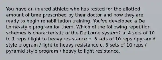 You have an injured athlete who has rested for the allotted amount of time prescribed by their doctor and now they are ready to begin rehabilitation training. You've developed a De Lorne-style program for them. Which of the following repetition schemes is characteristic of the De Lorne system? a. 4 sets of 10 to 1 reps / light to heavy resistance b. 3 sets of 10 reps / pyramid style program / light to heavy resistance c. 3 sets of 10 reps / pyramid style program / heavy to light resistance.