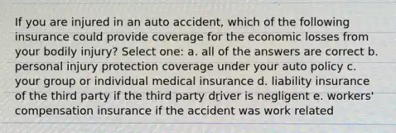 If you are injured in an auto accident, which of the following insurance could provide coverage for the economic losses from your bodily injury? Select one: a. all of the answers are correct b. personal injury protection coverage under your auto policy c. your group or individual medical insurance d. liability insurance of the third party if the third party driver is negligent e. workers' compensation insurance if the accident was work related