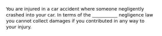 You are injured in a car accident where someone negligently crashed into your car. In terms of the ___________ negligence law you cannot collect damages if you contributed in any way to your injury.