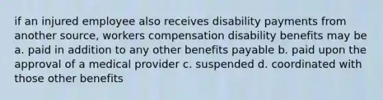 if an injured employee also receives disability payments from another source, workers compensation disability benefits may be a. paid in addition to any other benefits payable b. paid upon the approval of a medical provider c. suspended d. coordinated with those other benefits