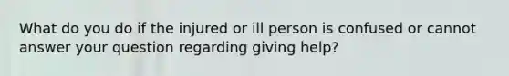 What do you do if the injured or ill person is confused or cannot answer your question regarding giving help?