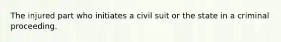 The injured part who initiates a civil suit or the state in a criminal proceeding.