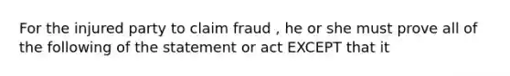 For the injured party to claim fraud , he or she must prove all of the following of the statement or act EXCEPT that it