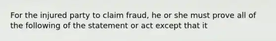 For the injured party to claim fraud, he or she must prove all of the following of the statement or act except that it