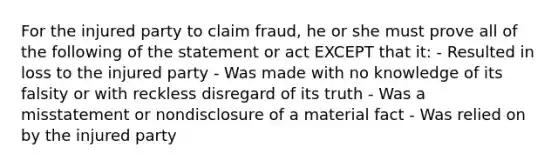 For the injured party to claim fraud, he or she must prove all of the following of the statement or act EXCEPT that it: - Resulted in loss to the injured party - Was made with no knowledge of its falsity or with reckless disregard of its truth - Was a misstatement or nondisclosure of a material fact - Was relied on by the injured party