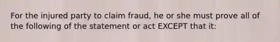 For the injured party to claim fraud, he or she must prove all of the following of the statement or act EXCEPT that it: