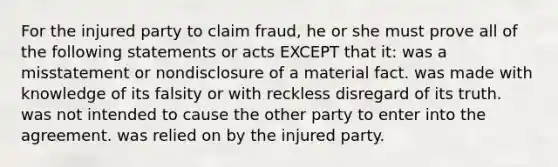 For the injured party to claim fraud, he or she must prove all of the following statements or acts EXCEPT that it: was a misstatement or nondisclosure of a material fact. was made with knowledge of its falsity or with reckless disregard of its truth. was not intended to cause the other party to enter into the agreement. was relied on by the injured party.