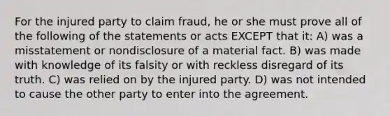 For the injured party to claim fraud, he or she must prove all of the following of the statements or acts EXCEPT that it: A) was a misstatement or nondisclosure of a material fact. B) was made with knowledge of its falsity or with reckless disregard of its truth. C) was relied on by the injured party. D) was not intended to cause the other party to enter into the agreement.