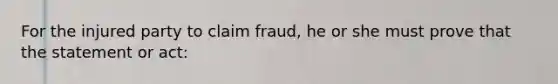 For the injured party to claim fraud, he or she must prove that the statement or act: