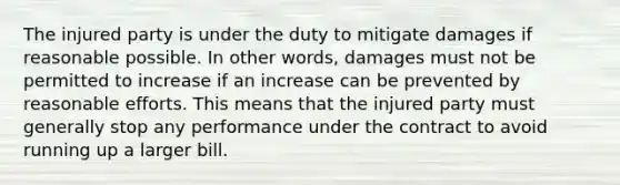 The injured party is under the duty to mitigate damages if reasonable possible. In other words, damages must not be permitted to increase if an increase can be prevented by reasonable efforts. This means that the injured party must generally stop any performance under the contract to avoid running up a larger bill.