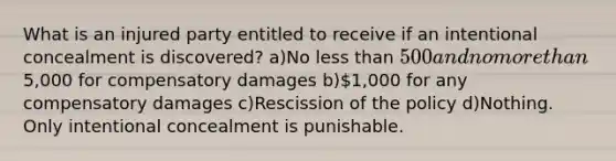 What is an injured party entitled to receive if an intentional concealment is discovered? a)No less than 500 and no more than5,000 for compensatory damages b)1,000 for any compensatory damages c)Rescission of the policy d)Nothing. Only intentional concealment is punishable.