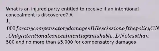 What is an injured party entitled to receive if an intentional concealment is discovered? A 1,000 for any compensatory damages B Rescission of the policy C Nothing. Only intentional concealment is punishable. D No less than500 and no more than 5,000 for compensatory damages