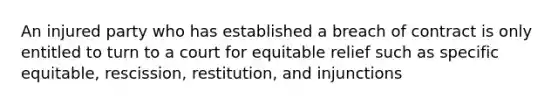 An injured party who has established a breach of contract is only entitled to turn to a court for equitable relief such as specific equitable, rescission, restitution, and injunctions