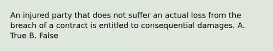 An injured party that does not suffer an actual loss from the breach of a contract is entitled to consequential damages. A. True B. False