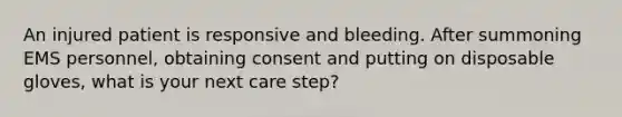 An injured patient is responsive and bleeding. After summoning EMS personnel, obtaining consent and putting on disposable gloves, what is your next care step?