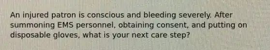 An injured patron is conscious and bleeding severely. After summoning EMS personnel, obtaining consent, and putting on disposable gloves, what is your next care step?